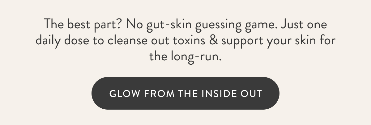 The best part? No gut-skin guessing game. Just one daily dose to cleanse out toxins & support your skin for the long-run. GLOW FROM THE INSIDE OUT