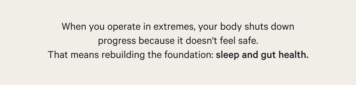 When you operate in extremes, your body shuts down progress because it doesn't feel safe. That means rebuilding the foundation: sleep and gut health.