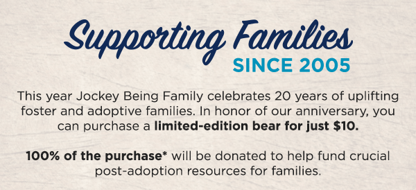 supporting families sine 2005 / this year JOckey Being Family celebrates 20 years of upliftingn foster and adoptive families. In honor of our anniversary, you can purchase a limited-edition bear for just $10. 100& of the purchase will be donated to help fund crucial post-adoption resources for famlies. 