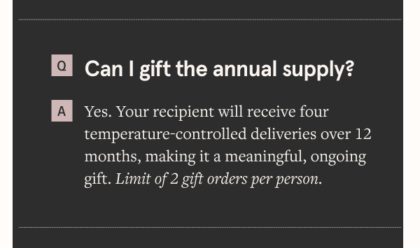 Can I gift the annual supply? Yes. Your recipient will receive four temperature-controlled deliveries over 12 months, making it a meaningful, ongoing gift. Limit of 2 gift orders per person.