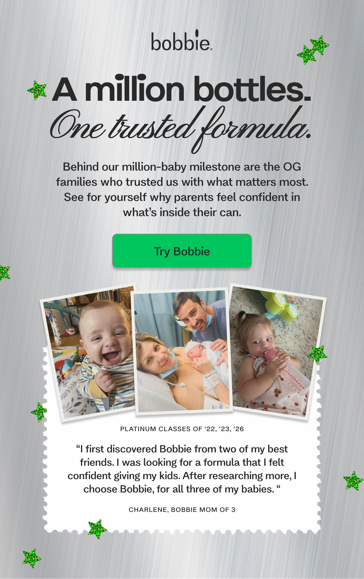 A million bottles. One trusted formula. Behind our million-baby milestone are the OG  families who trusted us with what matters most. See for yourself why parents feel confident in what’s inside their can. Try Bobbie platinum classes of ‘22, ‘23, ‘26 “I first discovered Bobbie from two of my best friends. I was looking for a formula that I felt confident giving my kids. After researching more, I choose Bobbie, for all three of my babies. “ CHARLENE, BOBBIE MOM OF 3