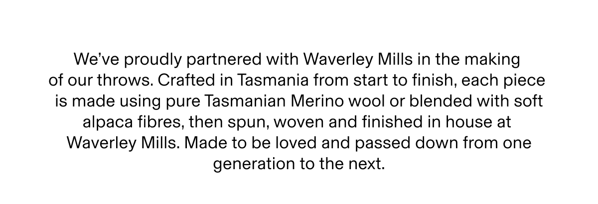 We've proudly partnered with Waverley Mills in the making of our throws. Crafted in Tasmania from start to finish, each piece is made using pure Tasmanian Merino wool or blended with soft alpaca fibres, then spun, woven and finished in house at Waverley Mills. Made to be loved and passed down from one generation to the next.