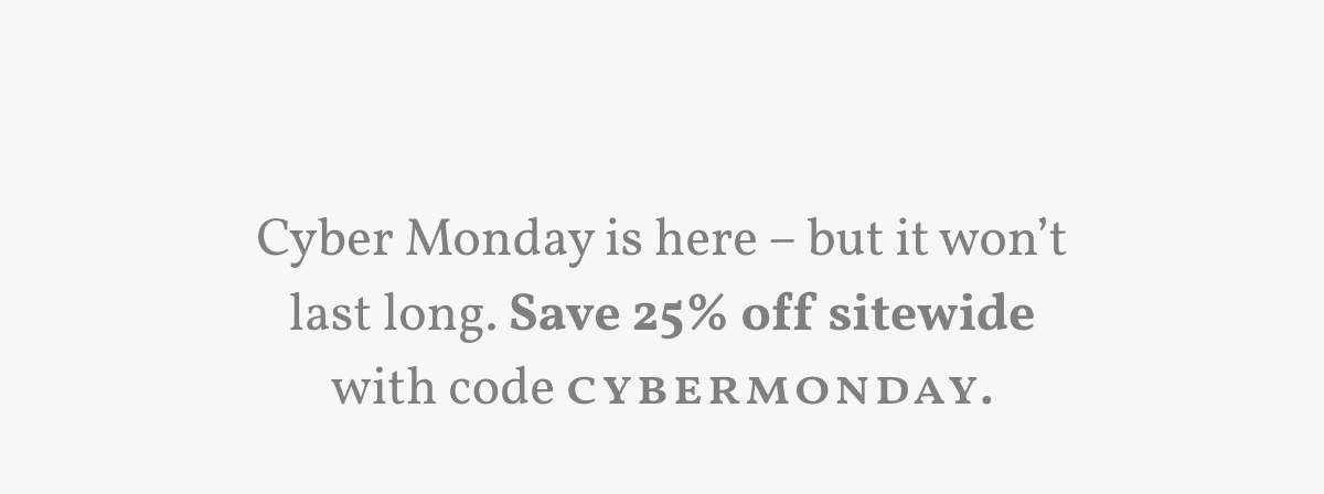 Cyber Monday is here – but it won’t last long. Save 25% off sitewide with code CYBERMONDAY..