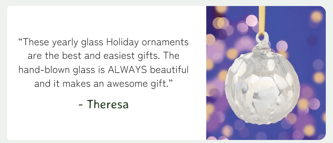 “These yearly glass Holiday ornaments are the best and easiest gifts. The hand-blown glass is ALWAYS beautiful and it makes an awesome gift.” - Theresa