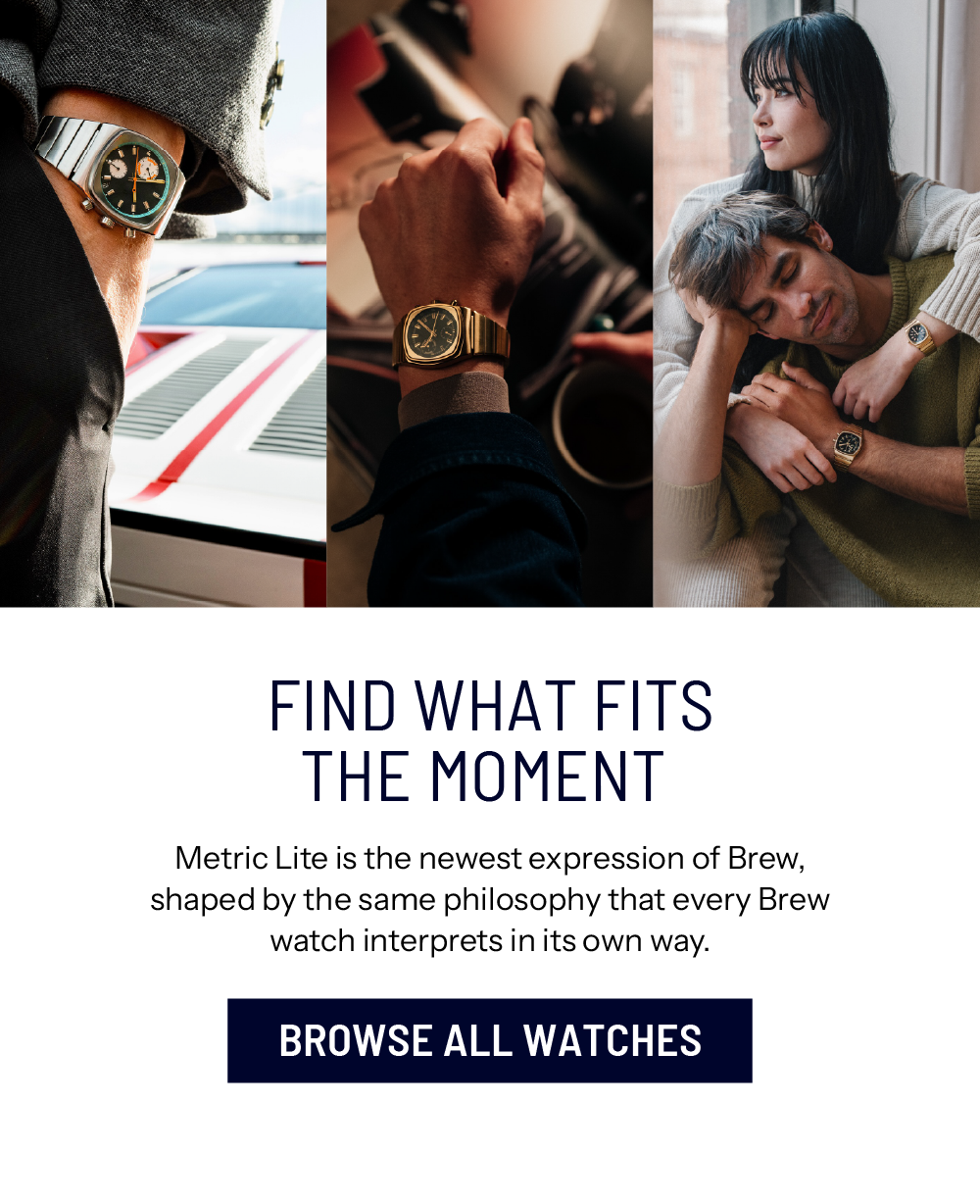 Find What Fits The Moment. Metric Lite is the newest expression of Brew, shaped by the same philosophy that every Brew watch interprets in its own way. BROWSE ALL WATCHES
