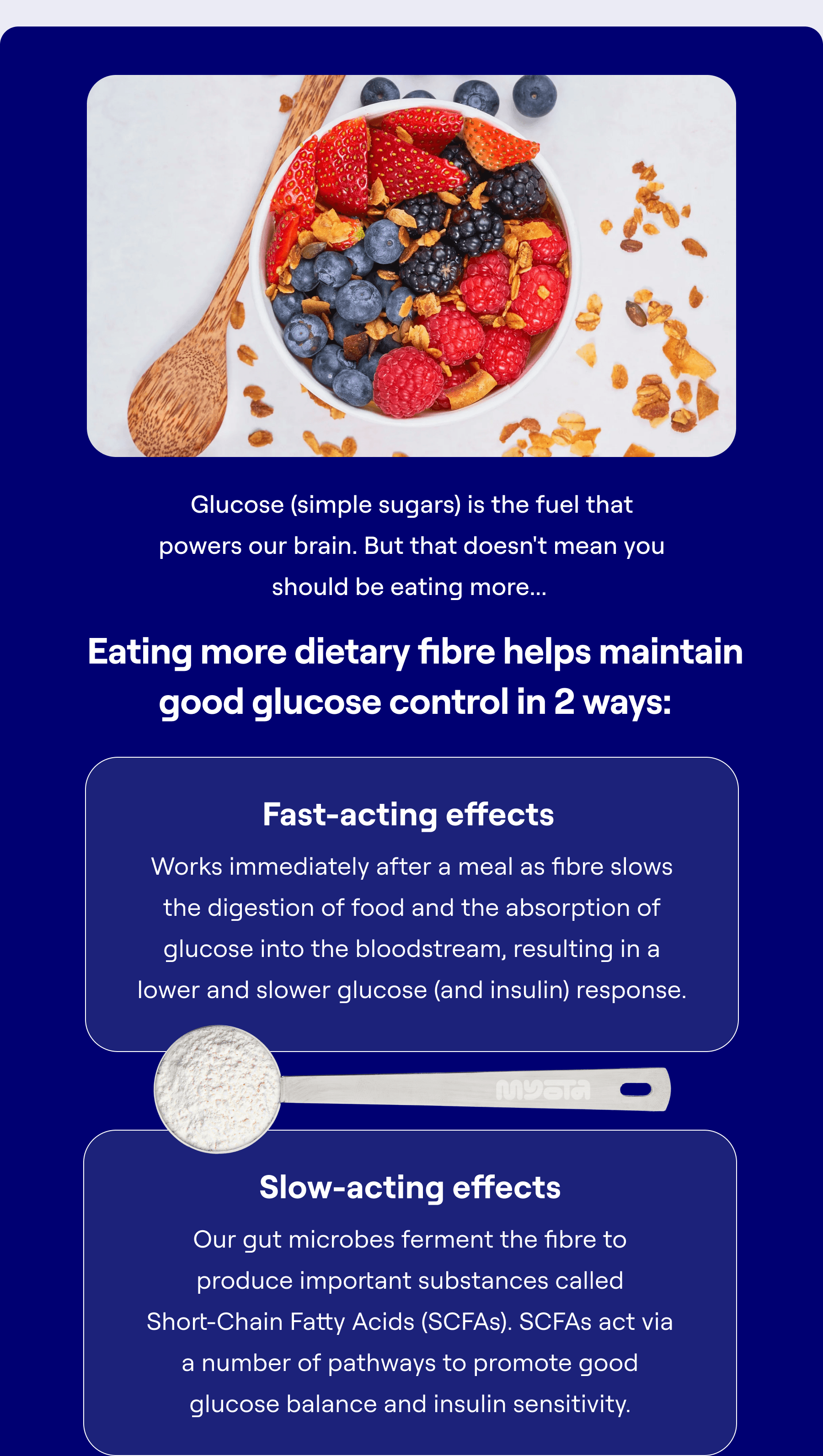 Glucose (simple sugars) is the fuel that powers our brain. But that doesn't mean you should be eating more...   Eating more dietary fibre helps maintain good glucose control in 2 ways:  Fast-acting effects  Works immediately after a meal as fibre slows the digestion of food and the absorption of glucose into the bloodstream, resulting in a lower and slower glucose (and insulin) response. Slow-acting effects  Our gut microbes ferment the fibre to produce important substances called Short-Chain Fatty Acids (SCFAs). SCFAs act via a number of pathways to promote good glucose balance and insulin sensitivity.