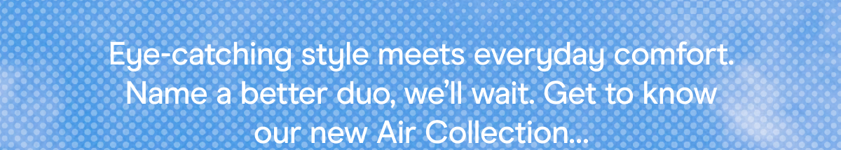 Eye-catching style meets everyday comfort. Name a better duo, we’ll wait. Get to know our new Air Collection…