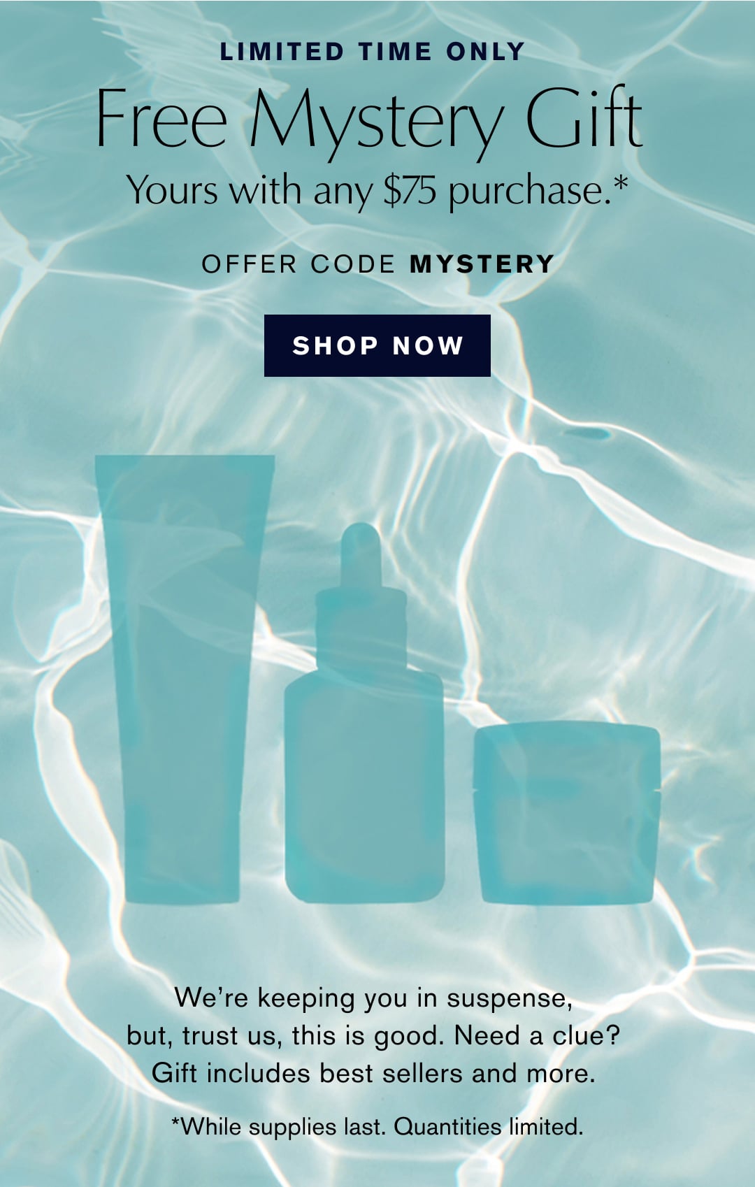 LIMITED TIME ONLY | Free Mystery Gift Yours with any $75 purchase .* | OFFER CODE MYSTERY | SHOP NOW | We're keeping you in suspense, but, trust us, this is good. Need a clue? Gift includes best sellers and more. | *While supplies last. Quantities limited.