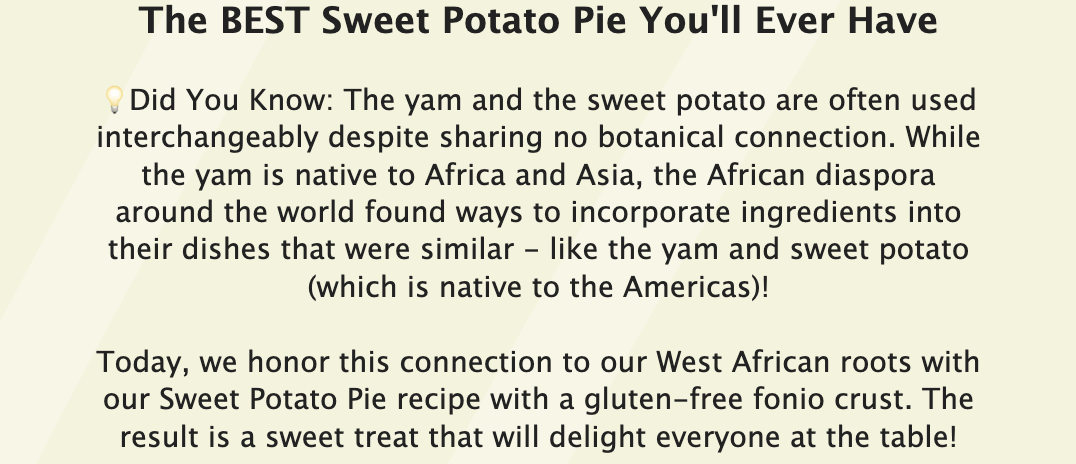 The BEST Sweet Potato Pie You'll Ever Have &nbsp; ?Did You Know: The yam and the sweet potato are often used interchangeably despite sharing no botanical connection. While the yam is native to Africa and Asia, the African diaspora around the world found ways to incorporate ingredients into their dishes that were similar - like the yam and sweet potato (which is native to the Americas)! &nbsp; Today, we honor this connection to our West African roots with our Sweet Potato Pie recipe with a gluten-free fonio crust. The result is a sweet treat that will delight everyone at the table!