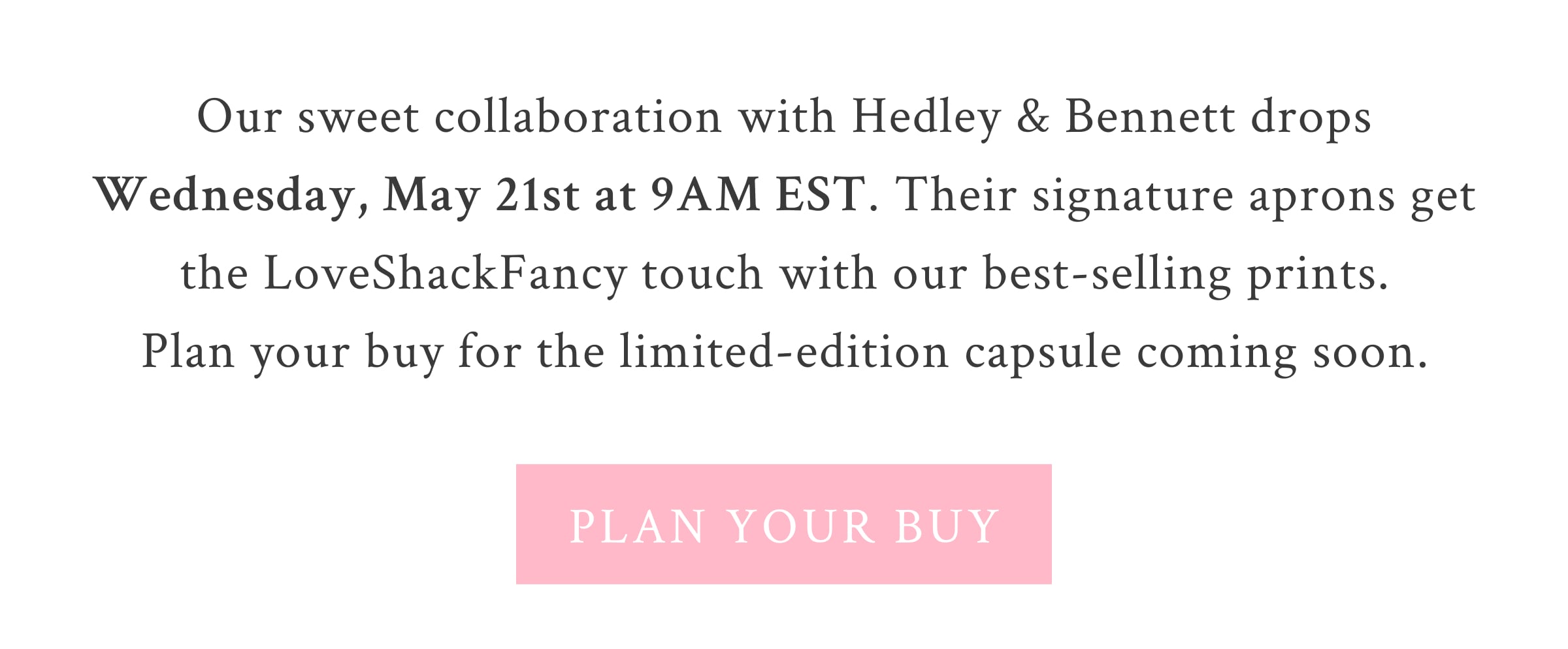 Our sweet collaboration with Hedley & Bennett drops Wednesday, May 21st at 9AM EST. Their signature aprons get the LoveShackFancy touch with our best-selling prints. Plan your buy for the limited-edition capsule coming soon. <PLAN YOUR BUY>