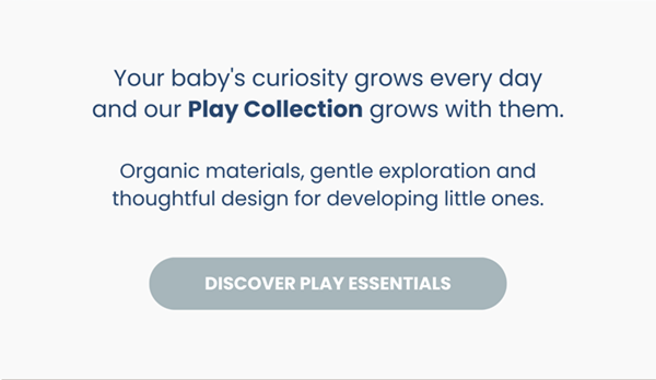 Your baby's curiosity grows every day and our Play Collection grows with them.  Organic materials, gentle exploration and thoughtful design for developing little ones. Discover Play Essentials