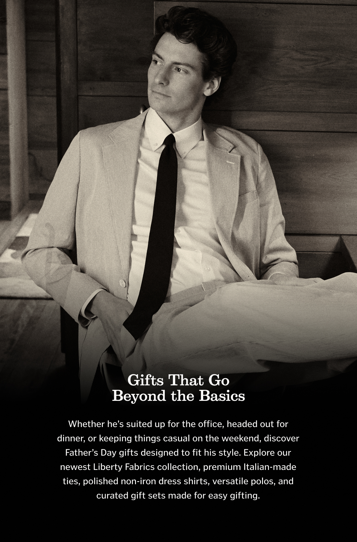 Whether he’s suited up for the office, headed out for dinner, or keeping things casual on the weekend, discover Father’s Day gifts designed to fit his style. Explore our newest Liberty Fabrics collection, premium Italian-made ties, polished non-iron dress shirts, versatile polos, and curated gift sets made for easy gifting.