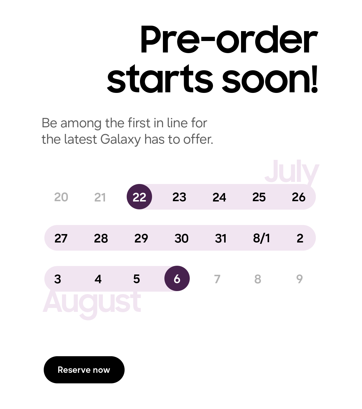 Pre-order starts soon! - Be among the first in line for the latest Galaxy has to offer - July 20 21 22 23 24 25 26 27 28 29 30 31 8/1 2 3 4 5 6 7 8 9 August - Reserve now