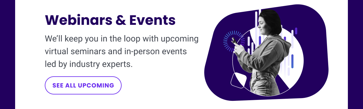 Webinars & Events: We’ll keep you in the loop with upcoming virtual seminars and in-person events led by industry experts. | SEE ALL UPCOMING