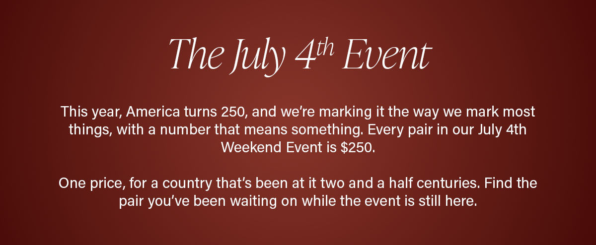 The July 4th Event | This year, America turns 250, and we’re marking it the way we mark most things, with a number that means something. Every pair in our July 4th Weekend Event is $250.  One price, for a country that’s been at it two and a half centuries. Find the pair you’ve been waiting on while the event is still here.