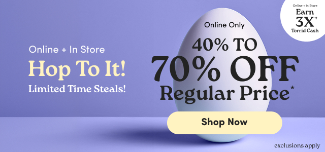 Online + In Store | Hop To It!  | Limited Time Steals! | Online + In Store | Earn 3X Torrid Cash†† | Online Only | 40% - 70% Off Regular Price* | Shop Now > | exclusions apply