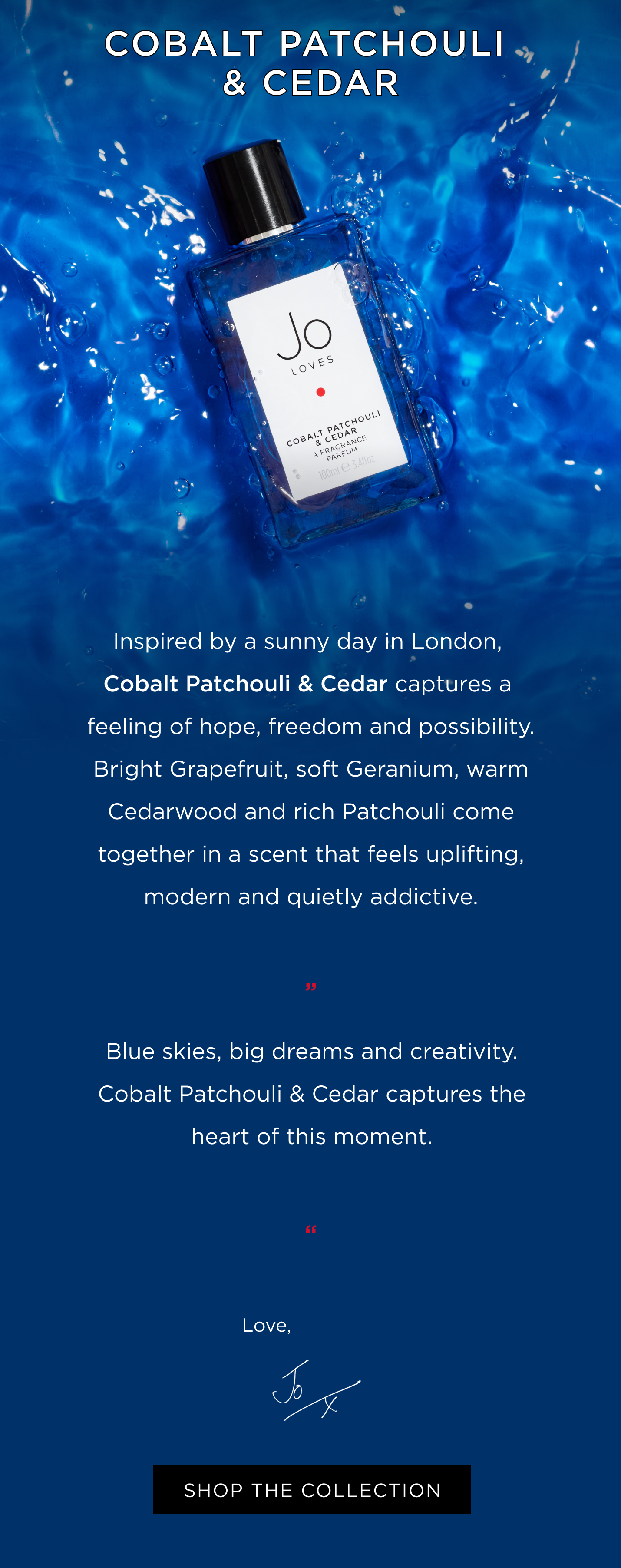 Inspired by a sunny day in London, Cobalt Patchouli & Cedar captures a feeling of hope, freedom and possibility. Bright Grapefruit, soft Geranium, warm Cedarwood and rich Patchouli come together in a scent that feels uplifting, modern and quietly addictive. “Blue skies, big dreams and creativity. Cobalt Patchouli & Cedar captures the heart of this moment.” Jox