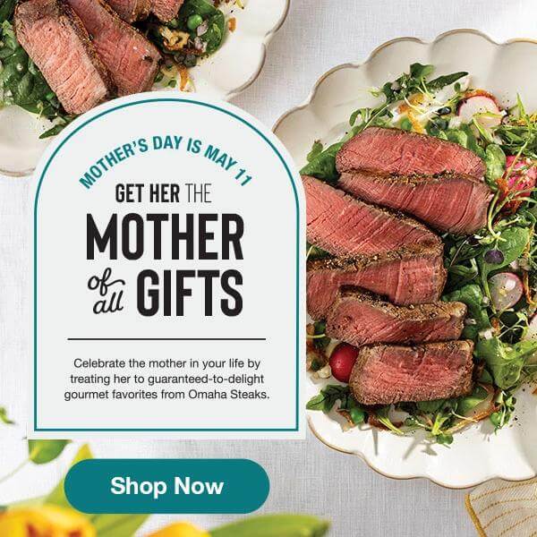 MOTHER’S DAY IS MAY 11 GET HER THE MOTHER of all GIFTS Celebrate the mother in your life by treating her to guaranteed-to-delight gourmet favorites from Omaha Steaks. Shop Now