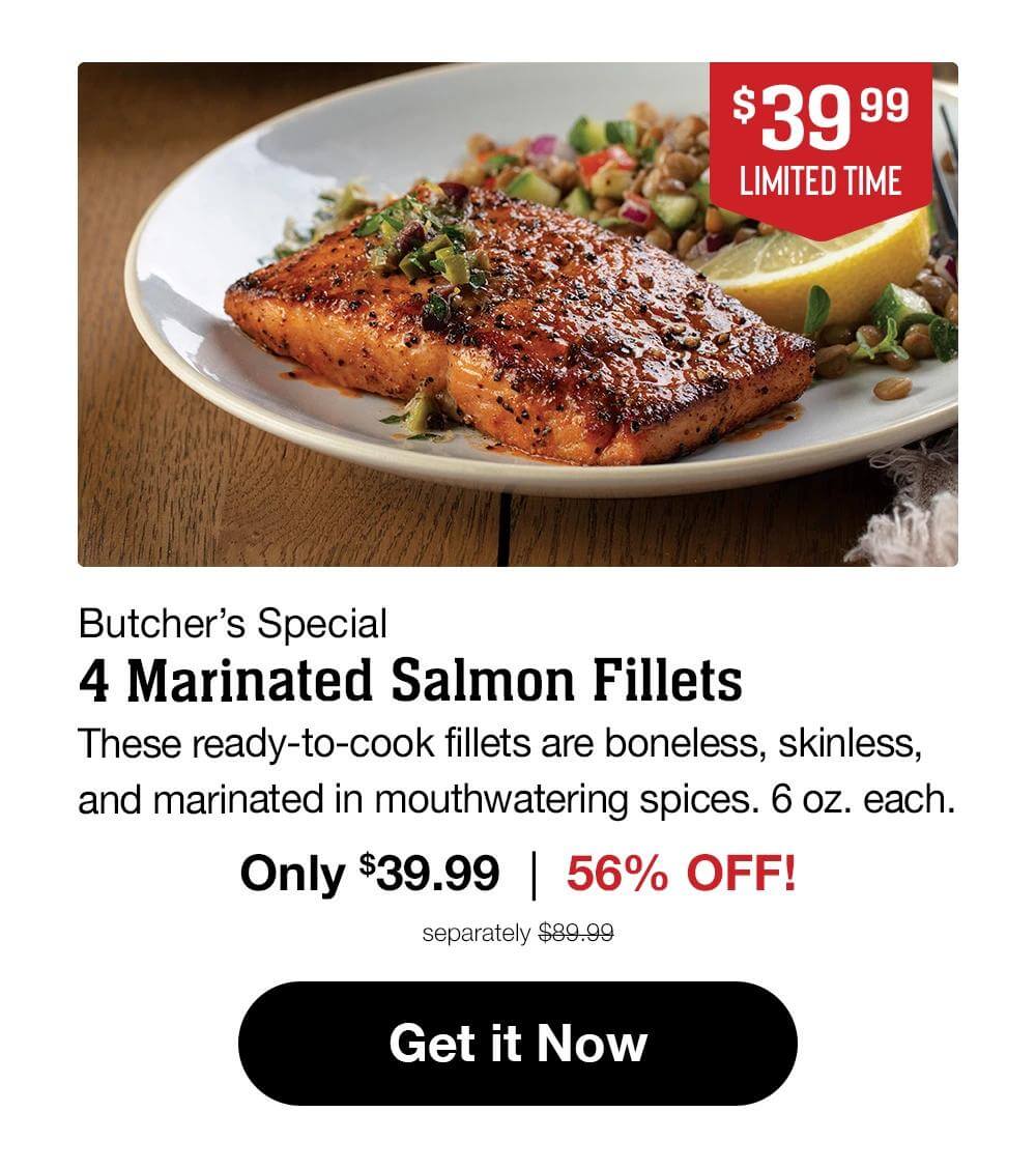 $39.99
LIMITED TIME
Butcher's Special
4 Marinated Salmon Fillets
These ready-to-cook fillets are boneless, skinless,
and marinated in mouthwatering spices. 6 oz. each.
Only $39.99 | 56% OFF!
separately $89.99
Get it Now