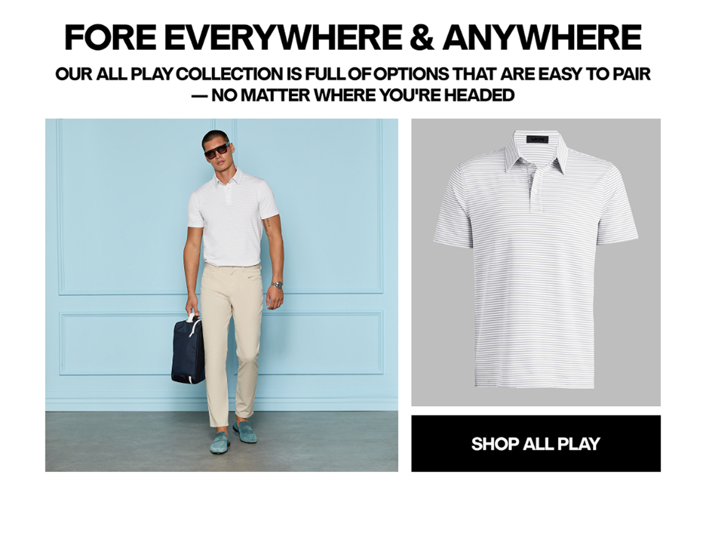 FORE EVERYWHERE & ANYWHERE OUR ALL PLAY COLLECTION IS FULL OF OPTIONS THAT ARE EASY TO PAIR - NO MATTER WHERE YOU'RE HEADED - SHOP ALL PLAY