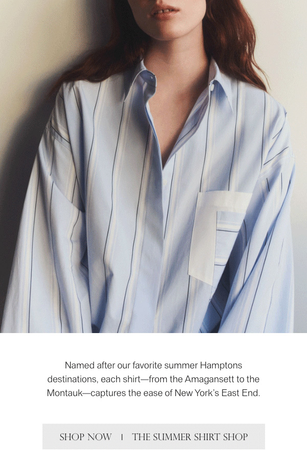 Named after our favorite summer Hamptons destinations, each shirt-from the Amagansett to the Montauk-captures the ease of New York's East End. - [SHOP NOW] - [THE SUMMER SHIRT SHOP]