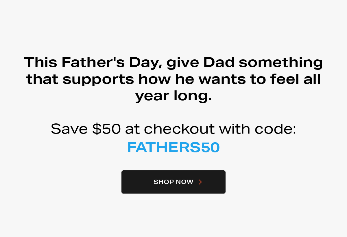 This Father's Day, give Dad something that supports how he wants to feel all year long. Save $50 at checkout with code: FATHERS50