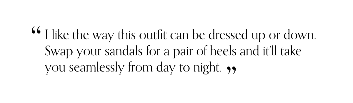 “I like the way this outfit can be dressed up or down. Swap your sandals for a pair of heels and it’ll take you seamlessly from day to night.”