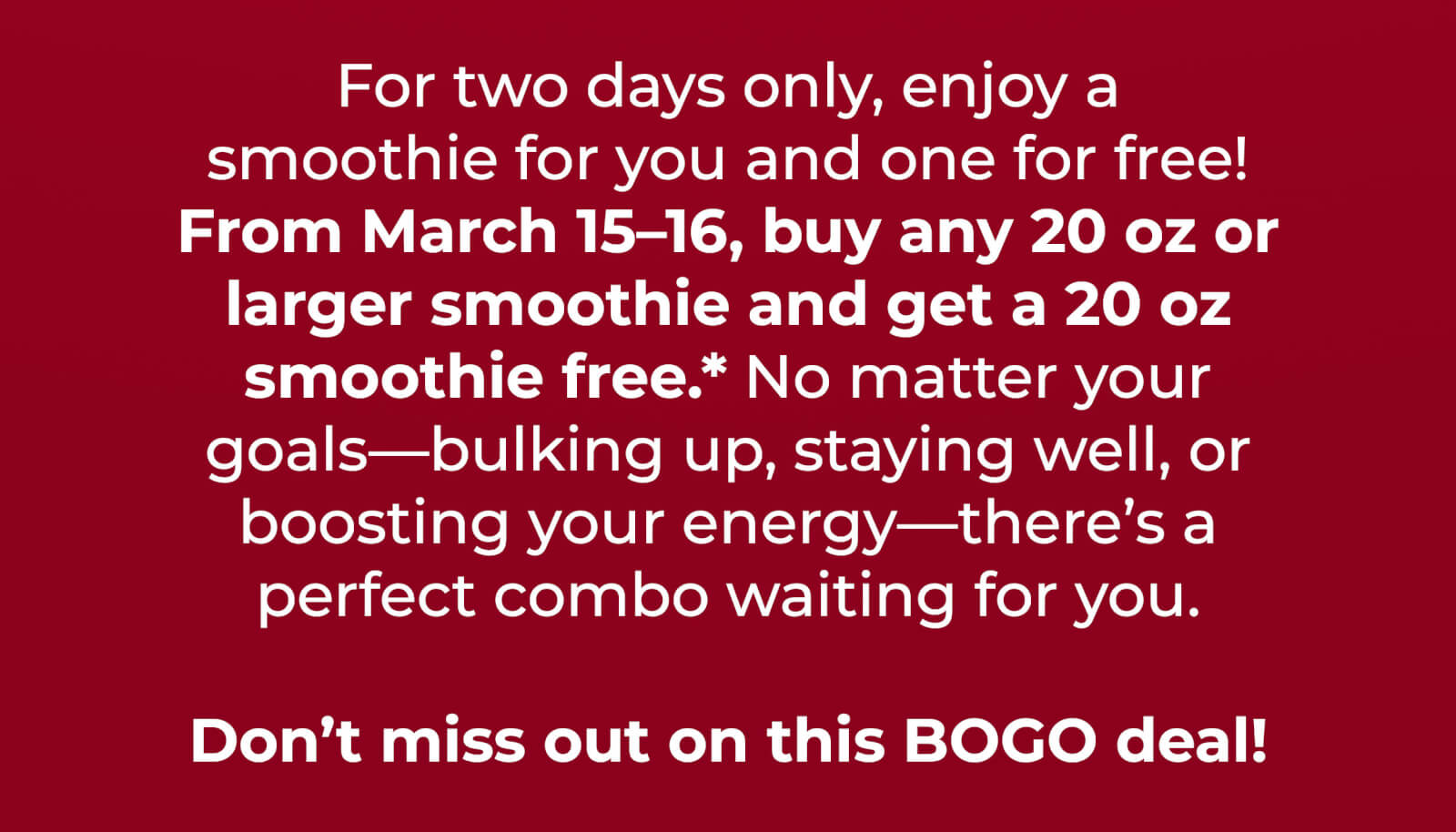 It's a BOGO deal! Get a free 20 oz smoothie when you buy any 20 oz or larger smoothie through 3/16.