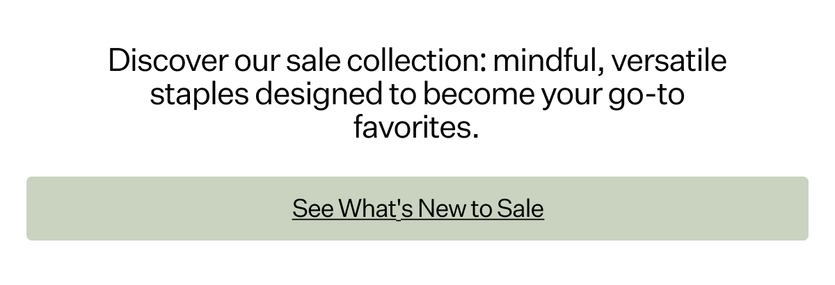 Discover our sale collection: mindful, versatile staples designed to become your go-to favorites.