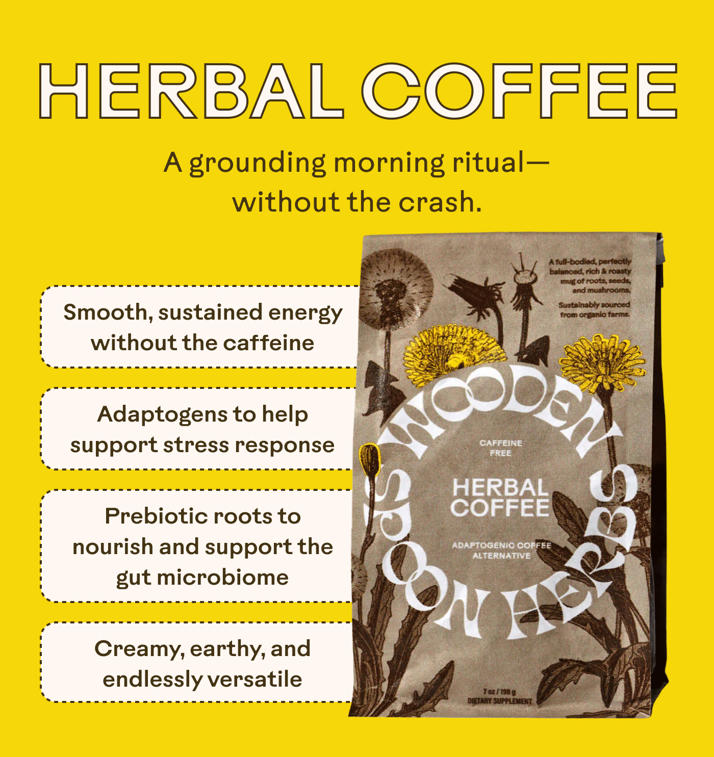 HERBAL COFFEE A grounding morning ritual — without the crash. Smooth, sustained energy without the caffeine  Adaptogens to help support stress response  Prebiotic roots to nourish and support the gut microbiome  Creamy, earthy, and endlessly versatile