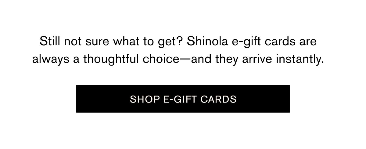 Still not sure what to get? Shinola e-gift cards are always a thoughtful choice—and they arrive instantly. | SHOP E-GIFT CARDS