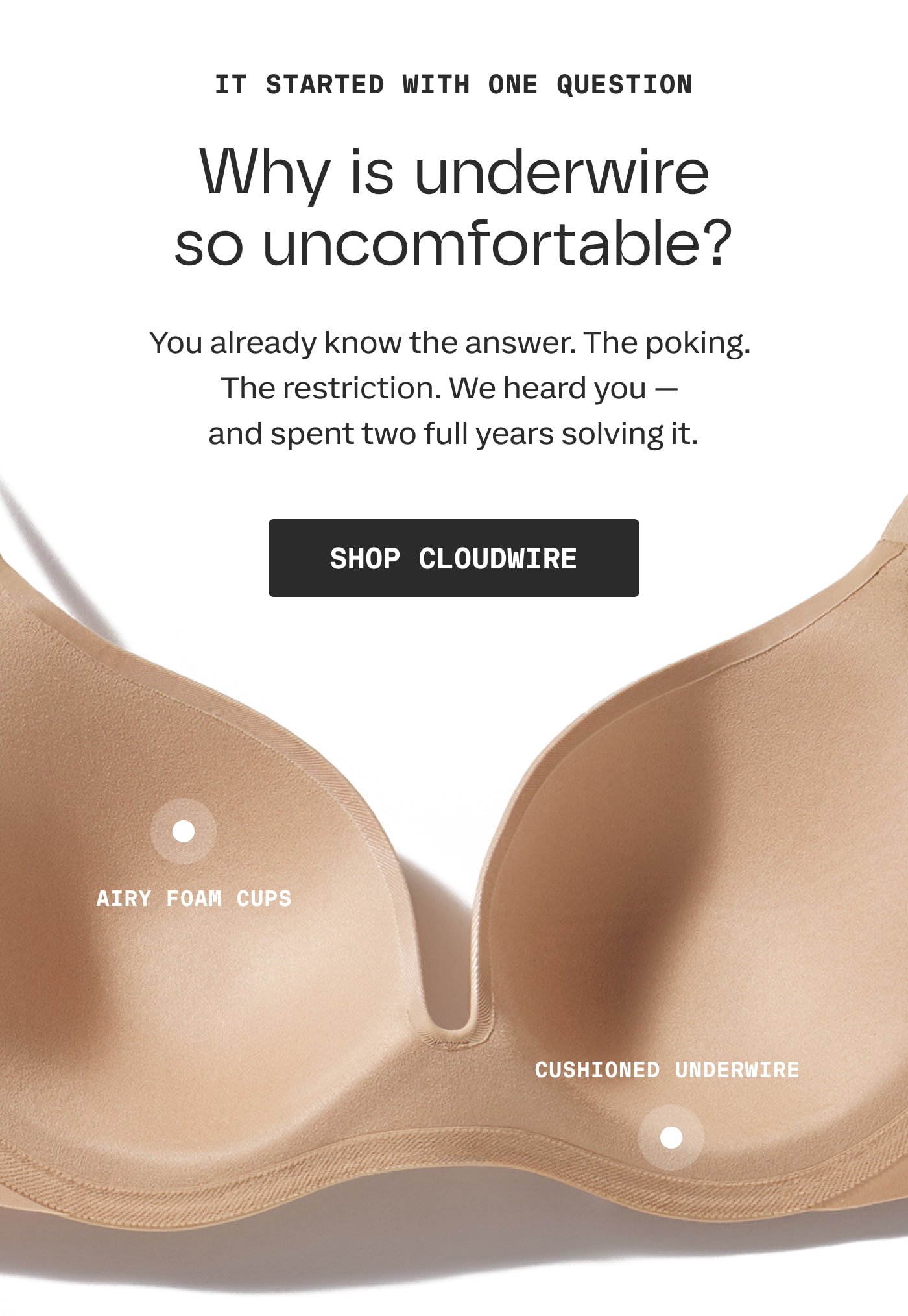 IT STARTED WITH ONE QUESTION | Why is underwire so uncomfortable? | You already know the answer. The poking. The restriction. We heard you - and spent two fulls years solving it. | SHOP CLOUDWIRE | AIRY FOAM CUPS | CUSHIONED UNDERWIRE