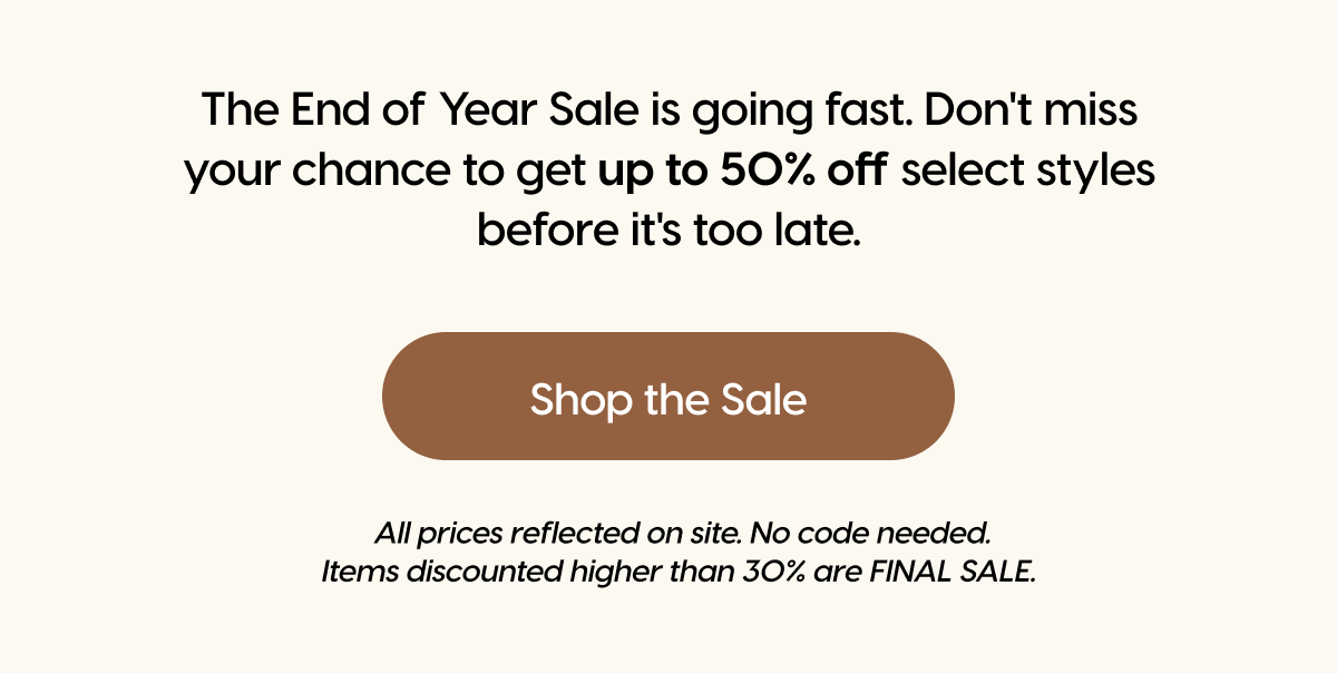 The End of Year Sale is going fast. Don't miss your chance to get up to 50% off select styles before it's too late. | Shop the Sale
