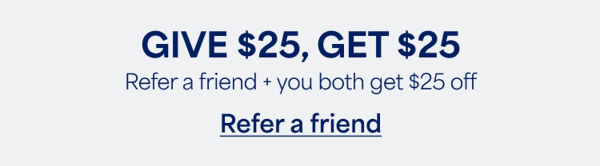 GIVE $25, GET&nbsp;$25. Refer&nbsp;a friend + you both get $25&nbsp;off. Refer&nbsp;a&nbsp;friend