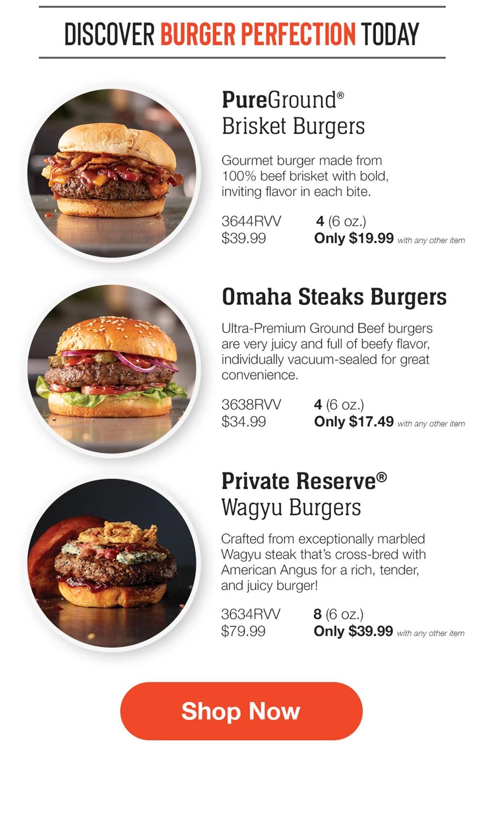 DISCOVER BURGER PERFECTION TODAY | PureGround® Brisket Burgers - Gourmet burger made from 100% beef brisket with bold, inviting flavor in each bite. - 3644RVV 4 (6 oz.) $39.99 Only $19.99 with any other item | Omaha Steaks Burgers - Ultra-Premium Ground Beef burgers are very juicy and full of beefy flavor, individually vacuum-sealed for great convenience. - 3638RVV 4 (6 oz.) $34.99 Only $17.49 with any other item | Private Reserve® Wagyu Burgers - Crafted from exceptionally marbled Wagyu steak that's cross-bred with American Angus for a rich, tender, and juicy burger! - 3634RVV 8 (6 oz.) $79.99nOnly $39.99 with any other item || Shop Now