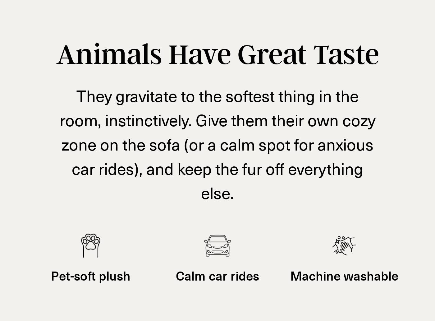 Benefits: Animals Have Great Taste. Pet-soft plush, calm car rides, machine washable.