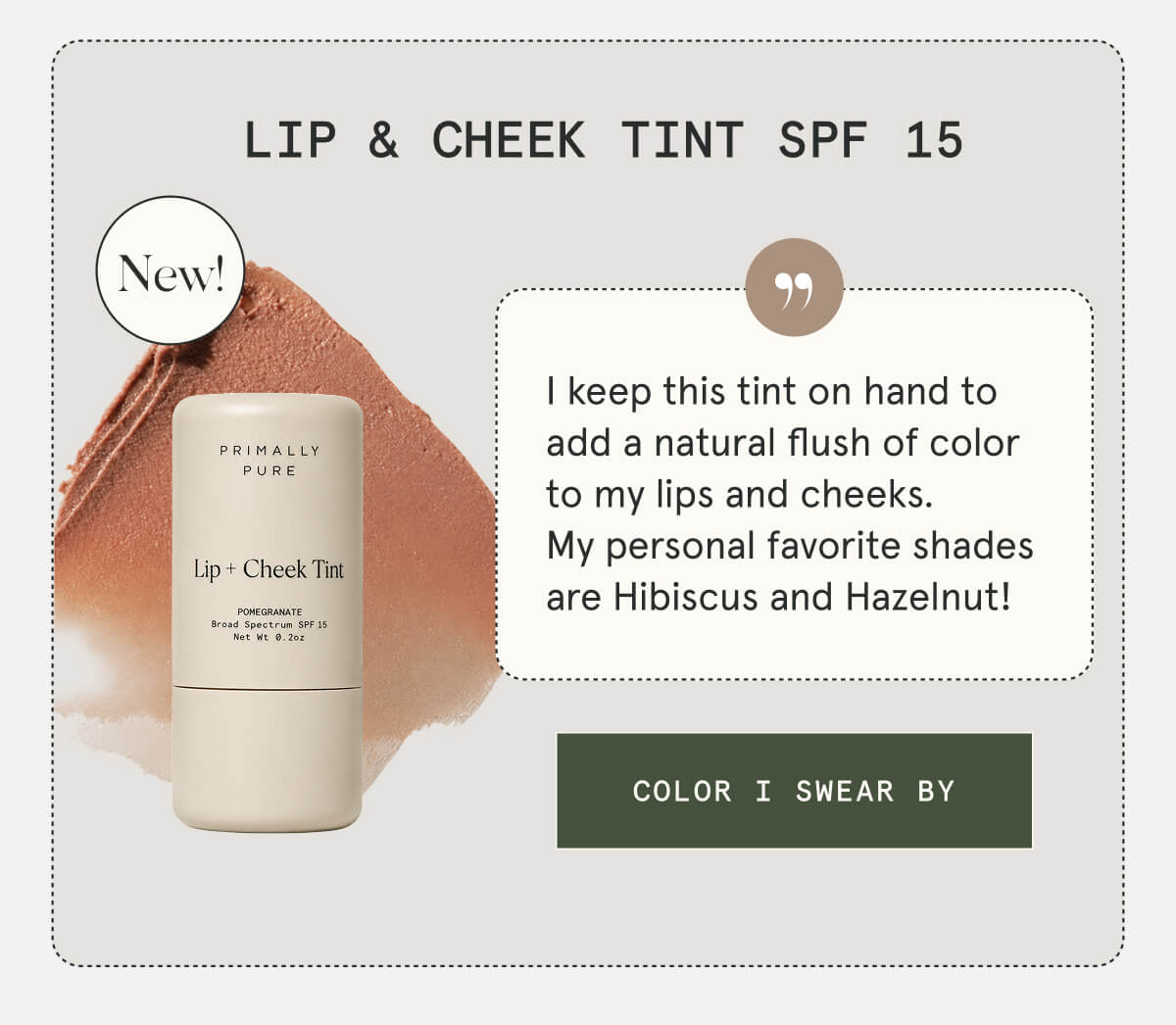 Lip & Cheek Tint SPF 15  NEW  I keep this tint on hand to add a natural flush of color to my lips and cheeks. My personal favorite shades are Hibiscus and Hazelnut!  [COLOR I SWEAR BY]