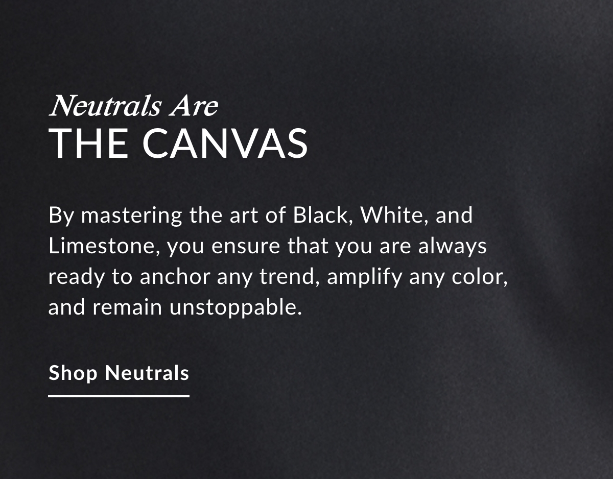 NEUTRALS ARE THE CANVAS - By mastering the art of Black, White, and Limestone, you ensure that you are always ready to anchor any trend, amplify any color, and remain unstoppable. SHOP NEUTRALS >>
