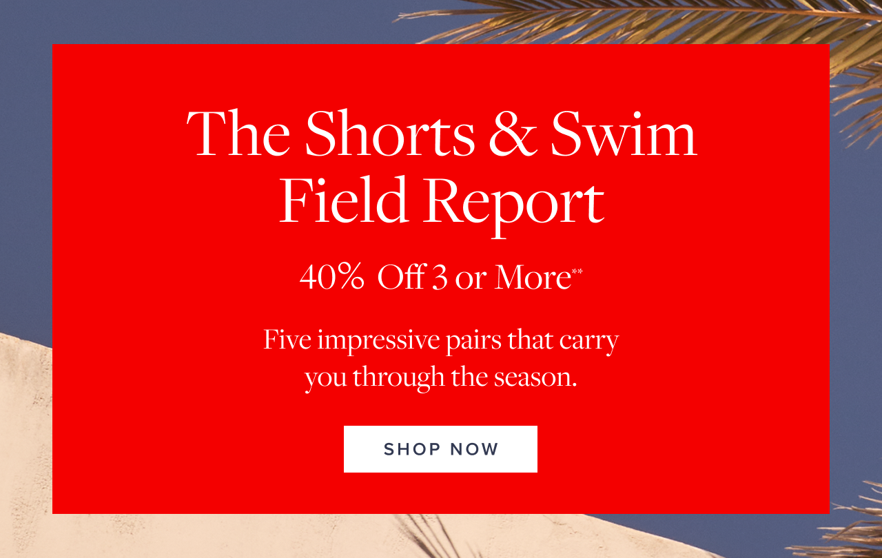The Shorts and Swim Field Report 40% Off 3 or More Shop Now