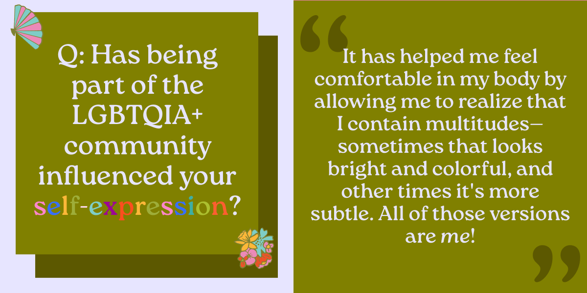 Q: Has being part of the LGBTQIA+ community influenced your self-expression? It has helped me feel comfortable in my body by allowing me to realize that I contain multitudes—sometimes that looks bright and colorful, and other times it's more subtle. All of those versions are me!