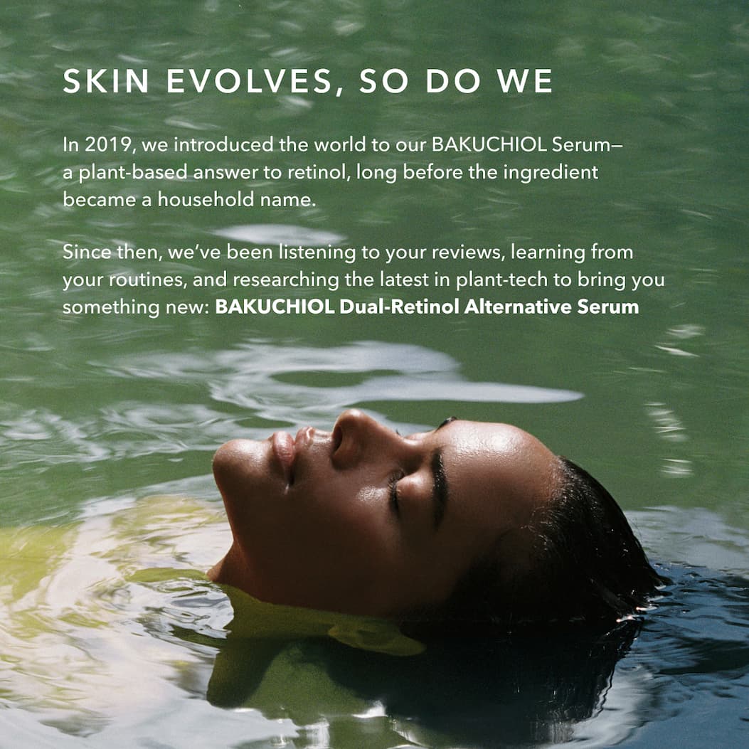 SKIN EVOLVES, SO DO WE  In 2019, we introduced the world to our BAKUCHIOL Serum—a plant-based answer to retinol, long before the ingredient became a household name.  Since then, we’ve been listening to your reviews, learning from your routines, and researching the latest in plant-tech to bring you something new: BAKUCHIOL Dual-Retinol Alternative Serum
