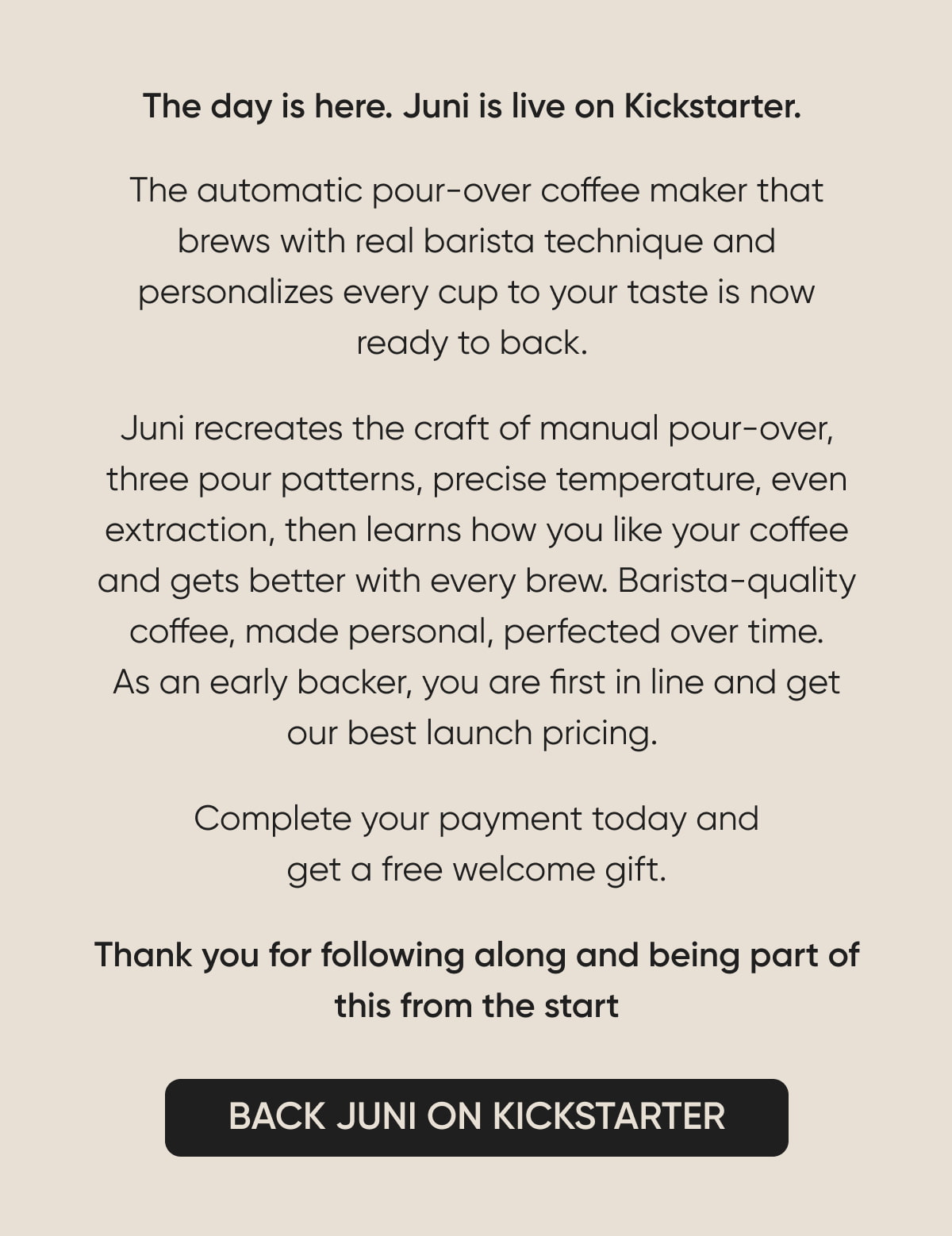 The day is here. Juni is live on Kickstarter. The automatic pour-over coffee maker that brews with real barista technique and personalizes every cup to your taste is now ready to back.