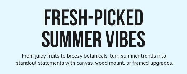 Fresh-Picked Summer Vibes: From juicy fruits to breezy botanicals, turn summer trends into standout statements with canvas, wood mount, or framed upgrades.