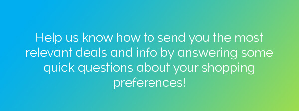 Help us know how to send you the most relevant deals and info by answering some quick questions about your shopping preferences!