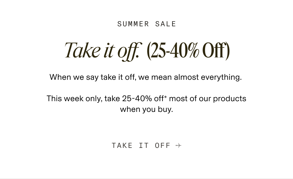 SUMMER SALE Take it off. (25-40% Off) When we say take it off, we mean almost everything. This week only, take 25-40% off most of our products when you buy. TAKE IT OFF →
