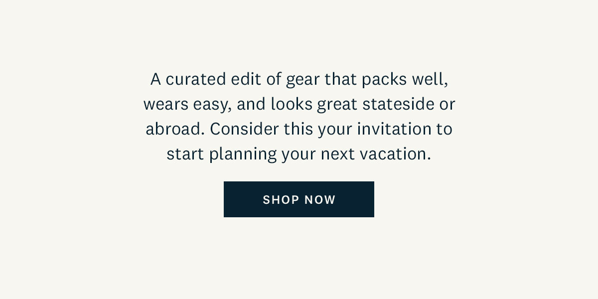 A curated edit of gear that packs well, wears easy, and looks great stateside or abroad. Consider this your invitation to start planning your next vacation. Shop Now. 