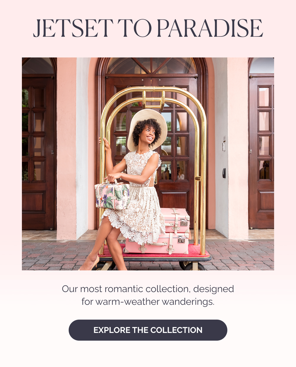 Jetset to Paradise. Our most romantic collection, designed for warm-weather wanderings. Explore the Collection