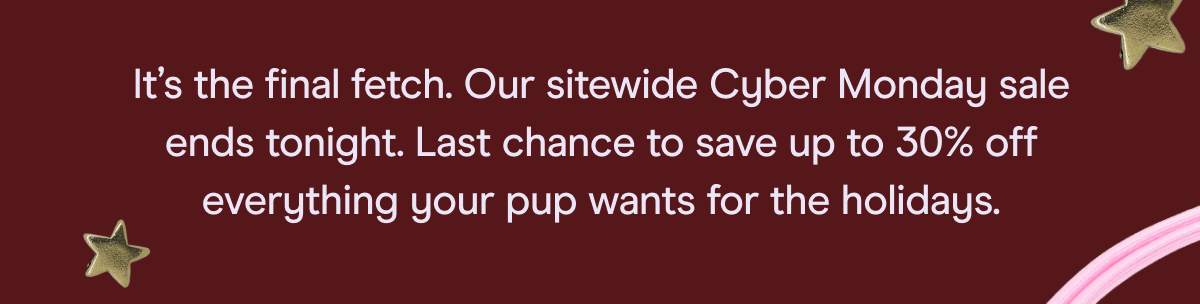 It’s the final fetch. Our sitewide Cyber Monday sale ends tonight. Last chance to save up to 30% off everything your pup wants for the holidays.