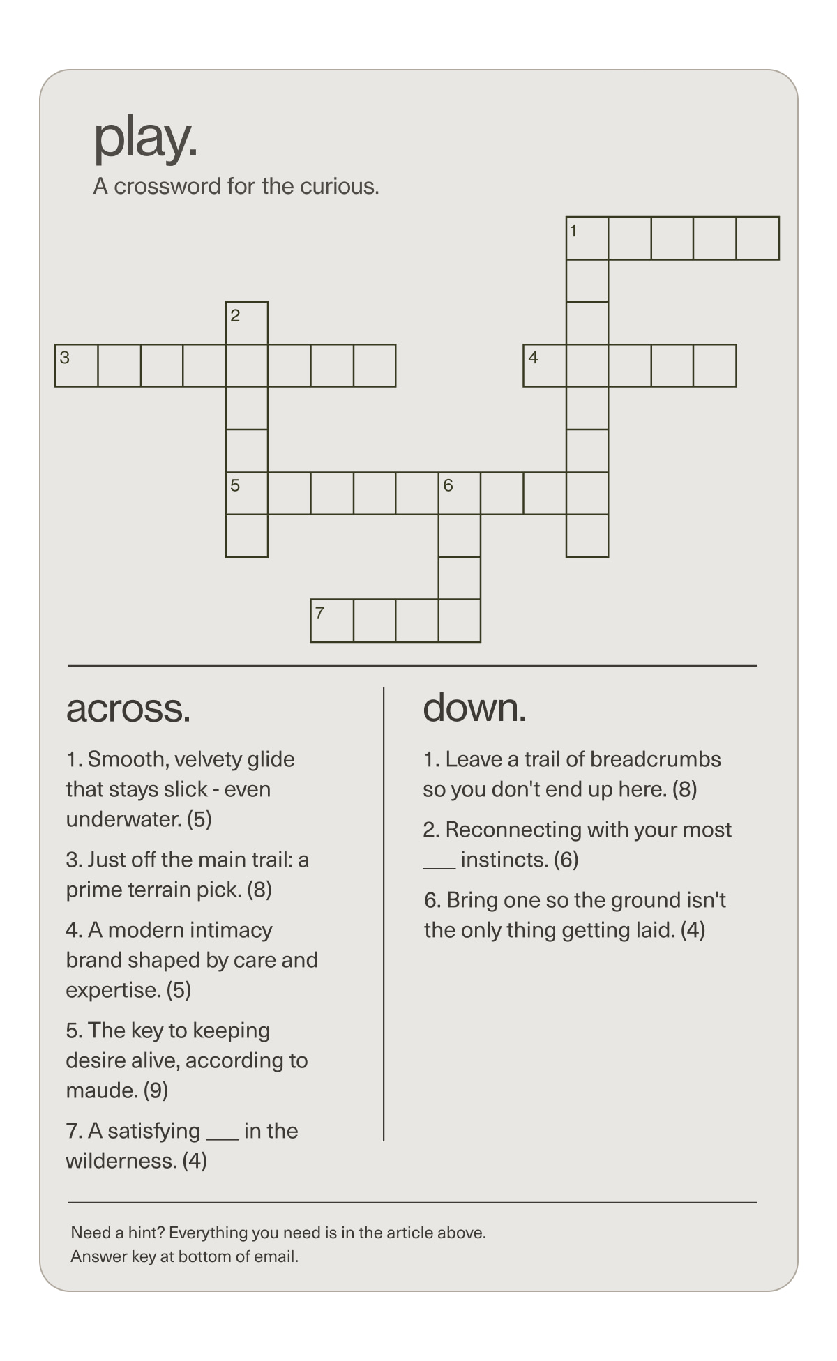 play. | A crossword for the curious. | across. | 1. Smooth, velvety glide that stays slick - even underwater. (5) | 3. Just off the main trail: a prime terrain pick. (8) | 4. A modern intimacy brand shaped by care and expertise. (5) | 5. The key to keeping desire alive, according to maude. (9) | 7. A satisfying ___ in the wilderness. (4) | down. | 1. Leave a trail of breadcrumbs so you don't end up here. (8) | 2. Reconnecting with your most ___ instincts. (6) | 6. Bring one so the ground isn't the only thing getting laid. (4) | Need a hint? Everything you need is in the article above. Answer key at bottom of email.