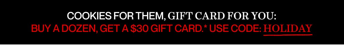 COOKIES FOR THEM, GIFT CARD FOR YOU: BUY A DOZEN, GET A $30 GIFT CARD.* USE CODE: HOLIDAY